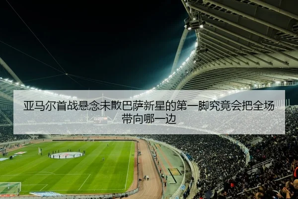 亚马尔首战悬念未散巴萨新星的第一脚究竟会把全场带向哪一边（kaiyun）